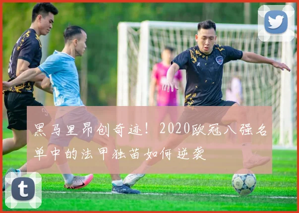 黑马里昂创奇迹！2020欧冠八强名单中的法甲独苗如何逆袭