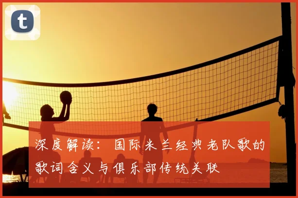 深度解读：国际米兰经典老队歌的歌词含义与俱乐部传统关联